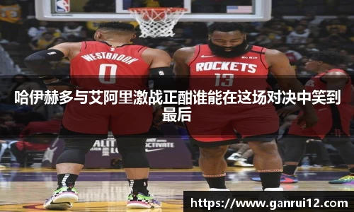 哈伊赫多与艾阿里激战正酣谁能在这场对决中笑到最后