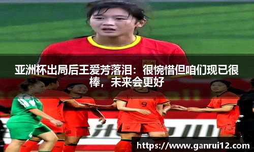 亚洲杯出局后王爱芳落泪：很惋惜但咱们现已很棒，未来会更好